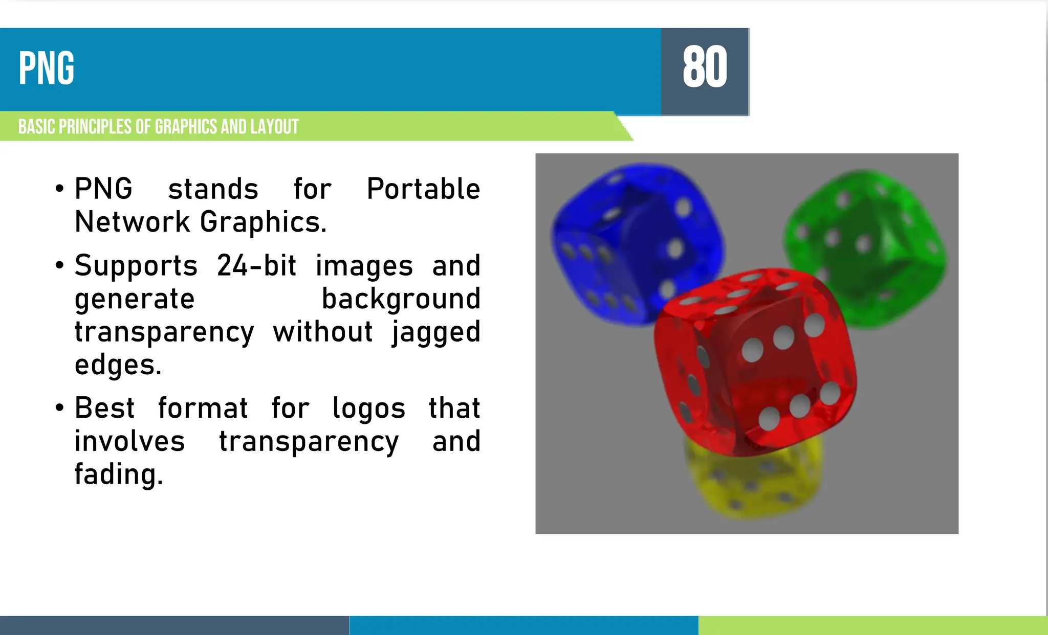 png
Basic principles of graphics and layout
80
• PNG stands for Portable
Network Graphics.
• Supports 24-bit images and
generate background
transparency without jagged
edges.
• Best format for logos that
involves transparency and
fading.
 
