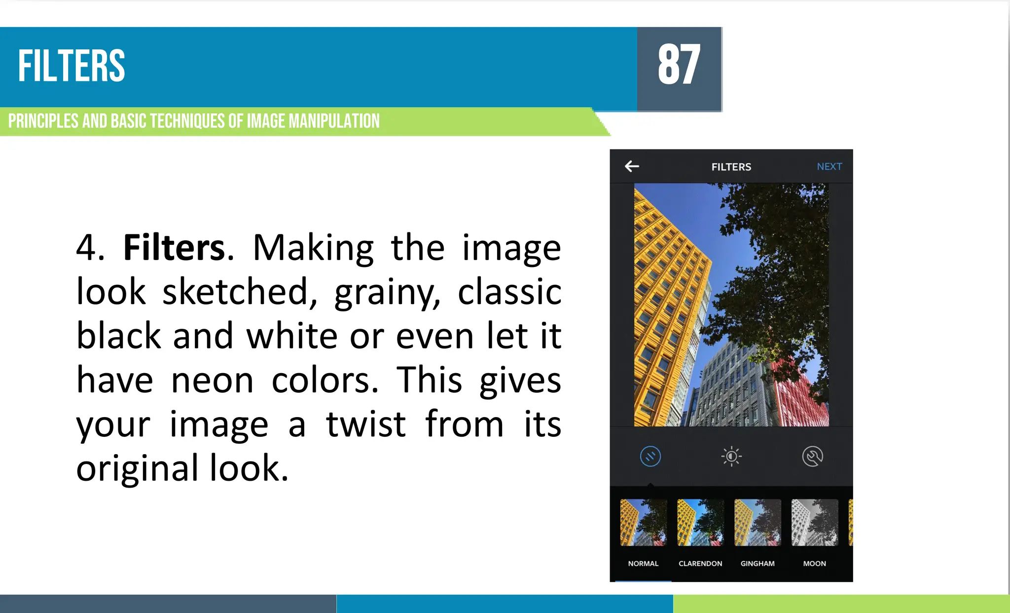 FILTERS
Principles and basic techniques of image manipulation
87
4. Filters. Making the image
look sketched, grainy, classic
black and white or even let it
have neon colors. This gives
your image a twist from its
original look.
 