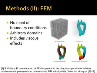  No need of
boundary conditions
 Arbitrary domains
 Includes viscous
effects
[8] S. Krittian, P. Lamata et al. “A FEM approach to the direct computation of relative
cardiovascular pressure from time-resolved MR velocity data.” Med. Im. Analysis (2012)
 