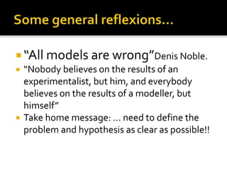  “All models are wrong”Denis Noble.
 “Nobody believes on the results of an
experimentalist, but him, and everybody
believes on the results of a modeller, but
himself”
 Take home message: … need to define the
problem and hypothesis as clear as possible!!
 