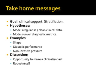 Goal: clinical support. Stratifiation.
 Hypotheses:
 Models regularise / clean clinical data.
 Models unveil diagnostic metrics
 Examples:
 Shape
 Diastolic performance
 Non-invasive pressure
 Discussion:
 Opportunity to make a clinical impact
 Robustness!!
 
