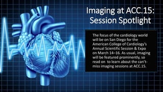 Imaging at ACC.15:
Session Spotlight
The focus of the cardiology world
will be on San Diego for the
American College of Cardiology’s
Annual Scientific Session & Expo
on March 14–16. As usual, imaging
will be featured prominently, so
read on to learn about the can’t-
miss imaging sessions at ACC.15.
 