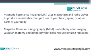 Magnetic Resonance Imaging (MRI) uses magnetism and radio waves
to produce remarkably clear pictures of your head, spine, or other
parts of your body
Magnetic Resonance Angiography (MRA) is a technique for imaging
vascular anatomy and pathology that does not use ionizing radiation.
www.medcossimagingllc.com
 