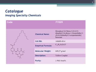 1



Catalogue
Imaging Specialty Chemicals

 Code                                                     FY009


                                                          Hexadecyl 4-Chloro-3-[2-(5,5-
                                                          dimethyl-2,4-dioxo-1,3oxazolidin-3-
                                     Chemical Name:
                                                          yl)-4,4-dimethyl-3-oxopentamido]
                                                          benzoate

                                     CAS RN:              168689-49-4
   O        O                                             C35H53N2O7Cl
                                     Empirical Formula:
                     O       O

                NH                   Molecular Weight:    649,27 g/mol
       Cl       O        N
                                 O
                     O
                                     Description:         Yellow Coupler

                                     Purity:              ≥ 98,0 Area%
 