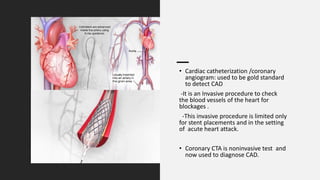• Cardiac catheterization /coronary
angiogram: used to be gold standard
to detect CAD
-It is an Invasive procedure to check
the blood vessels of the heart for
blockages .
-This invasive procedure is limited only
for stent placements and in the setting
of acute heart attack.
• Coronary CTA is noninvasive test and
now used to diagnose CAD.
 