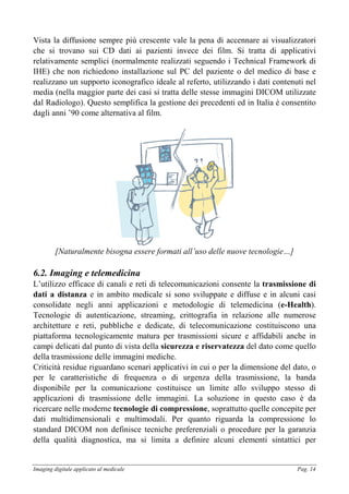 Imaging digitale applicato al medicale Pag. 14
Vista la diffusione sempre più crescente vale la pena di accennare ai visualizzatori
che si trovano sui CD dati ai pazienti invece dei film. Si tratta di applicativi
relativamente semplici (normalmente realizzati seguendo i Technical Framework di
IHE) che non richiedono installazione sul PC del paziente o del medico di base e
realizzano un supporto iconografico ideale al referto, utilizzando i dati contenuti nel
media (nella maggior parte dei casi si tratta delle stesse immagini DICOM utilizzate
dal Radiologo). Questo semplifica la gestione dei precedenti ed in Italia è consentito
dagli anni ’90 come alternativa al film.
[Naturalmente bisogna essere formati all’uso delle nuove tecnologie…]
6.2. Imaging e telemedicina
L’utilizzo efficace di canali e reti di telecomunicazioni consente la trasmissione di
dati a distanza e in ambito medicale si sono sviluppate e diffuse e in alcuni casi
consolidate negli anni applicazioni e metodologie di telemedicina (e-Health).
Tecnologie di autenticazione, streaming, crittografia in relazione alle numerose
architetture e reti, pubbliche e dedicate, di telecomunicazione costituiscono una
piattaforma tecnologicamente matura per trasmissioni sicure e affidabili anche in
campi delicati dal punto di vista della sicurezza e riservatezza del dato come quello
della trasmissione delle immagini mediche.
Criticità residue riguardano scenari applicativi in cui o per la dimensione del dato, o
per le caratteristiche di frequenza o di urgenza della trasmissione, la banda
disponibile per la comunicazione costituisce un limite allo sviluppo stesso di
applicazioni di trasmissione delle immagini. La soluzione in questo caso è da
ricercare nelle moderne tecnologie di compressione, soprattutto quelle concepite per
dati multidimensionali e multimodali. Per quanto riguarda la compressione lo
standard DICOM non definisce tecniche preferenziali o procedure per la garanzia
della qualità diagnostica, ma si limita a definire alcuni elementi sintattici per
 