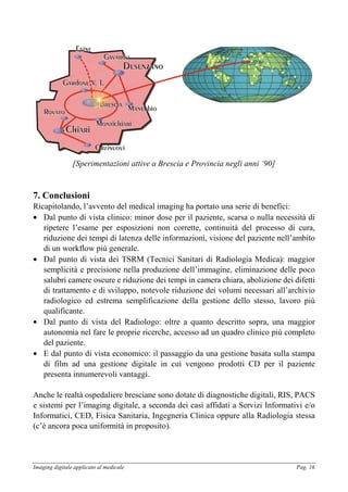 Imaging digitale applicato al medicale Pag. 16
[Sperimentazioni attive a Brescia e Provincia negli anni ‘90]
7. Conclusioni
Ricapitolando, l’avvento del medical imaging ha portato una serie di benefici:
• Dal punto di vista clinico: minor dose per il paziente, scarsa o nulla necessità di
ripetere l’esame per esposizioni non corrette, continuità del processo di cura,
riduzione dei tempi di latenza delle informazioni, visione del paziente nell’ambito
di un workflow più generale.
• Dal punto di vista dei TSRM (Tecnici Sanitari di Radiologia Medica): maggior
semplicità e precisione nella produzione dell’immagine, eliminazione delle poco
salubri camere oscure e riduzione dei tempi in camera chiara, abolizione dei difetti
di trattamento e di sviluppo, notevole riduzione dei volumi necessari all’archivio
radiologico ed estrema semplificazione della gestione dello stesso, lavoro più
qualificante.
• Dal punto di vista del Radiologo: oltre a quanto descritto sopra, una maggior
autonomia nel fare le proprie ricerche, accesso ad un quadro clinico più completo
del paziente.
• E dal punto di vista economico: il passaggio da una gestione basata sulla stampa
di film ad una gestione digitale in cui vengono prodotti CD per il paziente
presenta innumerevoli vantaggi.
Anche le realtà ospedaliere bresciane sono dotate di diagnostiche digitali, RIS, PACS
e sistemi per l’imaging digitale, a seconda dei casi affidati a Servizi Informativi e/o
Informatici, CED, Fisica Sanitaria, Ingegneria Clinica oppure alla Radiologia stessa
(c’è ancora poca uniformità in proposito).
 