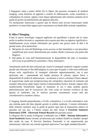 Imaging digitale applicato al medicale Pag. 17
L’Ingegnere entra a pieno diritto fra le figure che possono occuparsi di medical
imaging, come fornitore di apparati o sistemi di elaborazione, come consulente o
collaudatore di sistemi, oppure come figura appartenente alla struttura sanitaria ed in
grado di gestire ed amministrare gli apparati descritti.
Un neolaureato interessato a questo tipo di sbocco può trovare interessanti realtà
produttive in tutta Italia oppure può concentrarsi sui bandi delle aziende ospedaliere.
8. Oltre l’Imaging
Come le nuove tecnologie vengono applicate nel quotidiano è giusto che lo siano
anche in ambito lavorativo, soprattutto dove questo può dare un apporto significativo.
Indubbiamente avere sistemi informatici per gestire una grosse mole di dati è di
grande aiuto, ed in particolare:
• Dal punto di vista del Radiologo avere accesso ai dati immediato e con procedure
semplificate può essere determinante per rendere fluido il processo che porta alla
diagnosi.
• Dal punto di vista dell’Amministrazione la disponibilità del dato si riconduce
nell’avere la possibilità di controllare i flussi informativi.
Attualmente molti dei dati utilizzati per creare le immagini medicali vengono scartati
perché non rilevanti ai fini dell'indagine in corso (per la quale a volte sono sufficienti
alcune serie significative di immagini elaborate opportunamente), ma si può
ipotizzare che - aumentando nel tempo potenza di calcolo, spazio fisico e
disponibilità di toolkit di elaborazione - un domani si arrivi a sfruttare l'intero dataset
di acquisizione anche per postprocessing che estrapolino situazioni di contorno (ad
esempio ubicazione degli organi interni evidenziandone bordi e densità, oppure altre
caratteristiche biometriche legate al momento in cui è stata scattato questo
particolarissimo tipo di istantanea) che viste come un insieme evolutivo di dati
(grazie al confronto con lo storico) possono sicuramente essere utili per
considerazioni a carattere clinico.
L’imaging, benché preponderante a livello volumetrico, è a livello informativo solo
una minima parte del dato digitale gestito in ambito medicale. I sistemi informatici
delle strutture sanitarie sono in grado di gestire ogni tipo di transazione relativa al
paziente nel suo iter, e l’intero corpus dei dati forma il Fascicolo Sanitario
Elettronico (EPR – Electronic Patient Record) del paziente stesso.
Le Regioni (fra le prime la Regione Lombardia con il SISS - Sistema Informativo
Socio-Sanitario) hanno iniziato ad attrezzarsi per rendere fruibili ai cittadini i propri
dati anche da casa. Il Servizio Sanitario Nazionale si sta organizzando per
armonizzare i dati dei vari sistemi regionali attraverso l’uso degli standard descritti.
 