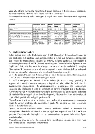 Imaging digitale applicato al medicale Pag. 4
visto che alcune metodiche prevedono l’uso di centinaia o di migliaia di immagini,
possiamo arrivare ad avere studi anche parecchio voluminosi.
Le dimensioni medie delle immagini e degli studi sono riassunte nella seguente
tabella:
Modalità Dimensioni in pixel Bit per
Pixel
Dimensioni
(bytes)
Immagini Dimensioni
studio
Gamma camera 64x64 o 128x128 8 o 16 4 Kb – 32 Kb 10 40 Kb – 320 Kb
SPECT 64x64 o 128x128 8 o 16 4 Kb – 32 Kb 10 40 Kb – 320 Kb
PET 128x128 16 32 Kb 10-64 320 Kb – 2 Mb
Fluoroscopia digitale, apparecchi cardio 512x512 o 1024x1024 8-12 262 Kb – 1.5 Mb 10-30 2.6 Mb – 45 Mb
CR, scanner per pellicole 2000x2500 10-12 6 Mb – 7.2 Mb 2-5 12 Mb – 36 Mb
Mammografi (18x24 cm o 24x30 cm) 1800x2300 - 4800x6000 12-16 6 Mb – 55 Mb 2-5 12 Mb – 275 Mb
DR 2000x2500 - 3000x3000 12-16 7.2 Mb – 17.2 Mb 2-30 14.4 Mb – 516 Mb
TAC 512x512 8-16 256 Kb – 512 Kb 40-4000 10 Mb – 2 Gb
RM 64x64 - 1024x1024 8-16 4 Kb – 2 Mb 80-1000 320 Kb – 375 Mb
ECO 512x512 – 640x480 8 256 Kb – 300 Kb 20-60 5 Mb – 17.6 Mb
3. I sistemi informatici
I due sistemi tipici della Radiologia sono il RIS (Radiology Information System, in
uso dagli anni ‘60: gestisce i dati amministrativi e clinici dei pazienti ed interagisce
con centri di prenotazione, sistemi di reparto, sistema gestionale ospedaliero e
sistema regionale) ed il PACS (Picture Archiving and Communication System, in uso
dagli anni ‘80), che lavorano in sinergia fra loro e con le modalità di imaging
diagnostico. Solitamente, a meno di loro sottoparti, si tratta di sistemi chiusi nei quali
è riservata particolare attenzione alle problematiche di data security.
Se il RIS genera l’insieme di dati anagrafici e clinici da incorporare nelle immagini, è
il PACS che si prende carico delle immagini stesse.
Il PACS è composto da sistemi di archiviazione (di breve e lungo periodo) ed
apparati di comunicazione cui vengono collegati altri dispositivi, in particolare le
Workstations diagnostiche di visualizzazione e refertazione che garantiscono
l’accesso alle immagini e sono gli strumenti di lavoro principali per il Radiologo.
Altre tipologie di Workstation sono quelle di elaborazione su cui risiedono software
di analisi delle immagini di ausilio alla diagnosi, alla pianificazione terapeutica, ai
controlli di qualità, alle indagini sperimentali.
Normalmente i sistemi di archiviazione sono ridondati e producono in autonomia
copie di backup conformi alle normative vigenti. Nei migliori dei casi gestiscono
anche il disaster recovery.
Questo ha anche eliminato anche l’annoso problema relativo al recupero dei
radiogrammi distribuiti ai reparti o prestati agli altri ospedali: ora è il PACS che
gestisce l’accesso alle immagini per la consultazione da parte delle altre figure
specialistiche.
Naturalmente oltre a questo il personale della Radiologia è in grado di sottoscrivere
con firma digitale i documenti che produce.
 