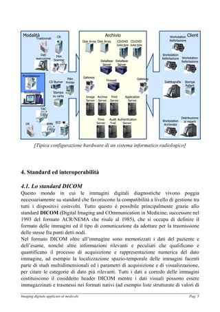 Imaging digitale applicato al medicale Pag. 5
Modalità CRCR Client
Workstation
Archivista
Workstation
Archivista
Archivio
FirewallFirewall
Image
Server
Image
Server
Archive
Server
Archive
Server
Print
Server
Print
Server
Application
Server
Application
Server
DataBase
Server
DataBase
Server
CD/DVD
Juke-box
CD/DVD
Juke-box
Disk ArrayDisk Array
Audit
Trail
Audit
Trail
Authentication
Server
Authentication
Server
Time
Server
Time
Server
DataBase
Server
DataBase
Server
Disk ArrayDisk Array CD/DVD
Juke-box
CD/DVD
Juke-box
GatewayGatewayGatewayGateway
PrenotazionePrenotazione
AccettazioneAccettazione
Film
Scanner
Film
Scanner
Dati
esecuzione
Dati
esecuzione
TACTAC
RMNRMN
ECOECO
Film
Printer
Film
Printer
Stampa
su carta
Stampa
su carta
CD BurnerCD Burner
Workstation
Refertazione
Workstation
Refertazione
Distribuzione
ai reparti
Distribuzione
ai reparti
Stampa
Referti
Stampa
Referti
DattilografiaDattilografia
Workstation
Refertazione
Workstation
Refertazione
Workstation
Refertazione
Workstation
Refertazione
Tradizionali
DR
[Tipica configurazione hardware di un sistema informatico radiologico]
4. Standard ed interoperabilità
4.1. Lo standard DICOM
Questo mondo in cui le immagini digitali diagnostiche vivono poggia
necessariamente su standard che favoriscono la compatibilità a livello di gestione tra
tutti i dispositivi coinvolti. Tutto questo è possibile principalmente grazie allo
standard DICOM (Digital Imaging and COmmunication in Medicine, successore nel
1993 del formato ACR/NEMA che risale al 1985), che si occupa di definire il
formato delle immagini ed il tipo di comunicazione da adottare per la trasmissione
delle stesse fra punti detti nodi.
Nel formato DICOM oltre all’immagine sono memorizzati i dati del paziente e
dell’esame, nonché altre informazioni rilevanti e peculiari che qualificano e
quantificano il processo di acquisizione e rappresentazione numerica del dato
immagine, ad esempio la localizzazione spazio-temporale delle immagini facenti
parte di studi multidimensionali ed i parametri di acquisizione e di visualizzazione,
per citare le categorie di dato più rilevanti. Tutti i dati a corredo delle immagini
costituiscono il cosiddetto header DICOM mentre i dati visuali possono essere
immagazzinati e trasmessi nei formati nativi (ad esempio liste strutturate di valori di
 