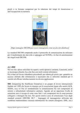 Imaging digitale applicato al medicale Pag. 6
pixel) o in formato compresso per la riduzione dei tempi di trasmissione e
dell’occupazione in memoria.
DICOM FILE
CAMPI
IMMAGINE
HEADER
DATI PAZIENTE
DATI STUDIO
DATI SERIE
DATI APPLICAZIONE
DATI ACQUISIZIONE
DATI POSIZIONE
[Ogni immagine DICOM può essere immaginata come un piccolo database]
Lo standard DICOM comprende anche il protocollo di comunicazione da utilizzare
per il trasferimento dei dati (che si appoggia sul TCP/IP), e le fasi di autenticazione
dei singoli nodi DICOM.
4.2. IHE
Nel suo iter, spesso articolato tra reparti e unità operative sanitarie, il paziente, anche
se inconsapevolmente, ha a che fare con molti sistemi informatici.
Per evitare nel lavoro ridondanze procedurali, per ridurre gli errori e per garantire un
accesso ottimale alle informazioni è necessario che si utilizzino standard per il
corretto ed efficace interfacciamento tra diverse applicazioni.
IHE (Integrating the Healthcare Enterprise) è un gruppo di lavoro internazionale
fondato nel 1999 che lavora in sinergia con le associazioni legate alla sanità (ACR,
NEMA, ecc.) al fine di standardizzare la comunicazione fra vari componenti di
sistemi e infrastrutture informative sanitarie. Agendo ad un opportuno livello di
astrazione non si occupa di come sono fatti i vari componenti ma di come possano
collegarsi e interagire fra loro. Per questo motivo cerca di armonizzare l’uso degli
standard esistenti (DICOM, HL7 – linguaggio di messaggistica utilizzato per
scambiare mantenendone coerenza informazioni fra sistemi eterogenei, XML, ecc.)
 
