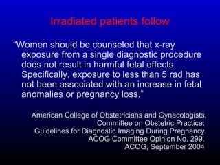 Irradiated patients follow
“Women should be counseled that x-ray
exposure from a single diagnostic procedure
does not result in harmful fetal effects.
Specifically, exposure to less than 5 rad has
not been associated with an increase in fetal
anomalies or pregnancy loss.”
American College of Obstetricians and Gynecologists,
Committee on Obstetric Practice;
Guidelines for Diagnostic Imaging During Pregnancy.
ACOG Committee Opinion No. 299.
ACOG, September 2004.
 