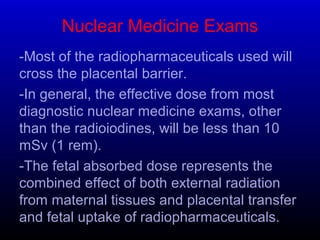 Nuclear Medicine Exams
-Most of the radiopharmaceuticals used will
cross the placental barrier.
-In general, the effective dose from most
diagnostic nuclear medicine exams, other
than the radioiodines, will be less than 10
mSv (1 rem).
-The fetal absorbed dose represents the
combined effect of both external radiation
from maternal tissues and placental transfer
and fetal uptake of radiopharmaceuticals.
 