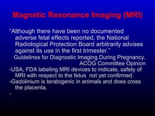 Magnetic Resonance Imaging (MRI)
“Although there have been no documented
adverse fetal effects reported, the National
Radiological Protection Board arbitrarily advises
against its use in the first trimester.”
Guidelines for Diagnostic Imaging During Pregnancy.
ACOG Committee Opinion
-USA, FDA labeling MRI devices to indicate, safety of
MRI with respect to the fetus not yet confirmed.
-Gadolinium is teratogenic in animals and does cross
the placenta.
-
.
 