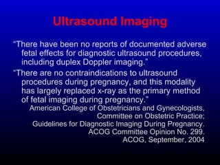 Ultrasound Imaging
“There have been no reports of documented adverse
fetal effects for diagnostic ultrasound procedures,
including duplex Doppler imaging.”
“There are no contraindications to ultrasound
procedures during pregnancy, and this modality
has largely replaced x-ray as the primary method
of fetal imaging during pregnancy.”
American College of Obstetricians and Gynecologists,
Committee on Obstetric Practice;
Guidelines for Diagnostic Imaging During Pregnancy.
ACOG Committee Opinion No. 299.
ACOG, September, 2004.
 