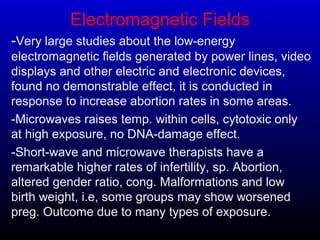 Electromagnetic Fields
-Very large studies about the low-energy
electromagnetic fields generated by power lines, video
displays and other electric and electronic devices,
found no demonstrable effect, it is conducted in
response to increase abortion rates in some areas.
-Microwaves raises temp. within cells, cytotoxic only
at high exposure, no DNA-damage effect.
-Short-wave and microwave therapists have a
remarkable higher rates of infertility, sp. Abortion,
altered gender ratio, cong. Malformations and low
birth weight, i.e, some groups may show worsened
preg. Outcome due to many types of exposure.
 