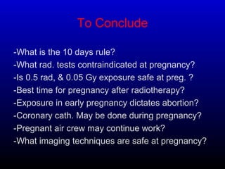 To Conclude
-What is the 10 days rule?
-What rad. tests contraindicated at pregnancy?
-Is 0.5 rad, & 0.05 Gy exposure safe at preg. ?
-Best time for pregnancy after radiotherapy?
-Exposure in early pregnancy dictates abortion?
-Coronary cath. May be done during pregnancy?
-Pregnant air crew may continue work?
-What imaging techniques are safe at pregnancy?
 
