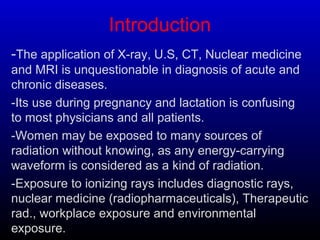 Introduction
-The application of X-ray, U.S, CT, Nuclear medicine
and MRI is unquestionable in diagnosis of acute and
chronic diseases.
-Its use during pregnancy and lactation is confusing
to most physicians and all patients.
-Women may be exposed to many sources of
radiation without knowing, as any energy-carrying
waveform is considered as a kind of radiation.
-Exposure to ionizing rays includes diagnostic rays,
nuclear medicine (radiopharmaceuticals), Therapeutic
rad., workplace exposure and environmental
exposure.
 
