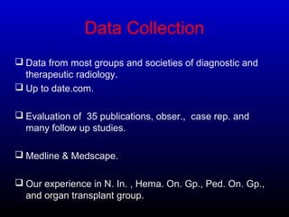 Data Collection
 Data from most groups and societies of diagnostic and
therapeutic radiology.
 Up to date.com.
 Evaluation of 35 publications, obser., case rep. and
many follow up studies.
 Medline & Medscape.
 Our experience in N. In. , Hema. On. Gp., Ped. On. Gp.,
and organ transplant group.
 