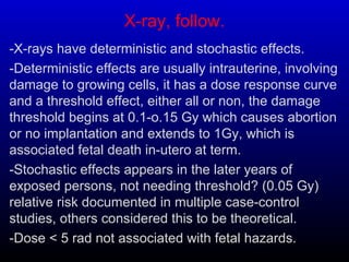 X-ray, follow.
-X-rays have deterministic and stochastic effects.
-Deterministic effects are usually intrauterine, involving
damage to growing cells, it has a dose response curve
and a threshold effect, either all or non, the damage
threshold begins at 0.1-o.15 Gy which causes abortion
or no implantation and extends to 1Gy, which is
associated fetal death in-utero at term.
-Stochastic effects appears in the later years of
exposed persons, not needing threshold? (0.05 Gy)
relative risk documented in multiple case-control
studies, others considered this to be theoretical.
-Dose < 5 rad not associated with fetal hazards.
 
