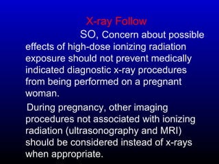 X-ray Follow
SO, Concern about possible
effects of high-dose ionizing radiation
exposure should not prevent medically
indicated diagnostic x-ray procedures
from being performed on a pregnant
woman.
During pregnancy, other imaging
procedures not associated with ionizing
radiation (ultrasonography and MRI)
should be considered instead of x-rays
when appropriate.
 