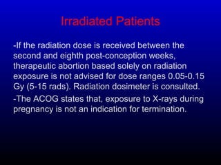 Irradiated Patients
-If the radiation dose is received between the
second and eighth post-conception weeks,
therapeutic abortion based solely on radiation
exposure is not advised for dose ranges 0.05-0.15
Gy (5-15 rads). Radiation dosimeter is consulted.
-The ACOG states that, exposure to X-rays during
pregnancy is not an indication for termination.
 
