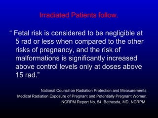 Irradiated Patients follow.
“ Fetal risk is considered to be negligible at
5 rad or less when compared to the other
risks of pregnancy, and the risk of
malformations is significantly increased
above control levels only at doses above
15 rad.”
National Council on Radiation Protection and Measurements;
Medical Radiation Exposure of Pregnant and Potentially Pregnant Women.
NCRPM Report No. 54. Bethesda, MD, NCRPM, .
 