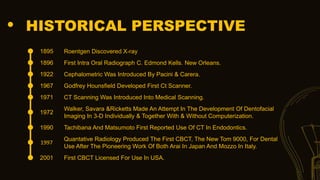 HISTORICAL PERSPECTIVE
1895 Roentgen Discovered X-ray
1896 First Intra Oral Radiograph C. Edmond Kells. New Orleans.
1922 Cephalometric Was Introduced By Pacini & Carera.
1967 Godfrey Hounsfield Developed First Ct Scanner.
1971 CT Scanning Was Introduced Into Medical Scanning.
1972
Walker, Savara &Ricketts Made An Attempt In The Development Of Dentofacial
Imaging In 3-D Individually & Together With & Without Computerization.
1990 Tachibana And Matsumoto First Reported Use Of CT In Endodontics.
1997
Quantative Radiology Produced The First CBCT, The New Tom 9000, For Dental
Use After The Pioneering Work Of Both Arai In Japan And Mozzo In Italy.
2001 First CBCT Licensed For Use In USA.
 