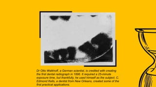 Dr Otto Walkhoff, a German scientist, is credited with creating
the first dental radiograph in 1896. It required a 25-minute
exposure time, but thankfully, he used himself as the subject. C.
Edmond Kells, a dentist from New Orleans, created some of the
first practical applications.
 