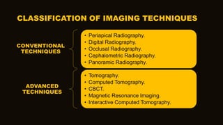CONVENTIONAL
TECHNIQUES
• Periapical Radiography.
• Digital Radiography.
• Occlusal Radiography.
• Cephalometric Radiography.
• Panoramic Radiography.
ADVANCED
TECHNIQUES
• Tomography.
• Computed Tomography.
• CBCT.
• Magnetic Resonance Imaging.
• Interactive Computed Tomography.
CLASSIFICATION OF IMAGING TECHNIQUES
 