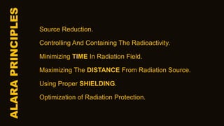ALARA
PRINCIPLES
Source Reduction.
Controlling And Containing The Radioactivity.
Minimizing TIME In Radiation Field.
Maximizing The DISTANCE From Radiation Source.
Using Proper SHIELDING.
Optimization of Radiation Protection.
 