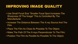 IMPROVING IMAGE QUALITY
• Use Small Focal Size "Smaller Focal Spot Increases The
Sharpness Of The Image” This Is Controlled By The
Manufacturer.
• Increase The Distance Between The X-ray Source And The
Film.
• Place The Film As Close As Possible To The Object.
• Make The Path Of The X-rays Perpendicular To The Film.
• Position The Film As Parallel As Possible To The Object.
 