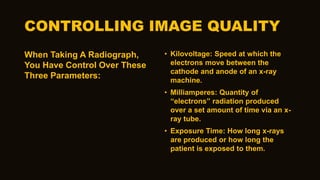 CONTROLLING IMAGE QUALITY
When Taking A Radiograph,
You Have Control Over These
Three Parameters:
• Kilovoltage: Speed at which the
electrons move between the
cathode and anode of an x-ray
machine.
• Milliamperes: Quantity of
“electrons” radiation produced
over a set amount of time via an x-
ray tube.
• Exposure Time: How long x-rays
are produced or how long the
patient is exposed to them.
 
