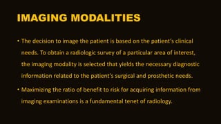IMAGING MODALITIES
• The decision to image the patient is based on the patient’s clinical
needs. To obtain a radiologic survey of a particular area of interest,
the imaging modality is selected that yields the necessary diagnostic
information related to the patient’s surgical and prosthetic needs.
• Maximizing the ratio of benefit to risk for acquiring information from
imaging examinations is a fundamental tenet of radiology.
 