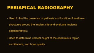PERIAPICAL RADIOGRAPHY
• Used to find the presence of pathosis and location of anatomic
structures around the implant site and evaluate implants
postoperatively.
• Used to determine vertical height of the edentulous region,
architecture, and bone quality.
 