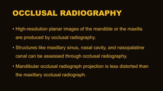 OCCLUSAL RADIOGRAPHY
• High-resolution planar images of the mandible or the maxilla
are produced by occlusal radiography.
• Structures like maxillary sinus, nasal cavity, and nasopalatine
canal can be assessed through occlusal radiography.
• Mandibular occlusal radiograph projection is less distorted than
the maxillary occlusal radiograph.
 