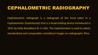 CEPHALOMETRIC RADIOGRAPHY
Cephalometric radiograph is a radiograph of the head taken in a
Cephalometer (Cephalostat) that is a head-holding device introduced in
1931 by Holly Broadbent Sr. in USA. The Cephalometer is used to obtain
standardized and comparable craniofacial images on radiographic films.
 