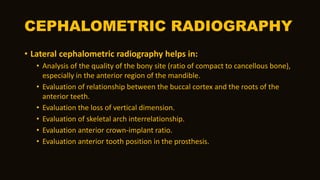 CEPHALOMETRIC RADIOGRAPHY
• Lateral cephalometric radiography helps in:
• Analysis of the quality of the bony site (ratio of compact to cancellous bone),
especially in the anterior region of the mandible.
• Evaluation of relationship between the buccal cortex and the roots of the
anterior teeth.
• Evaluation the loss of vertical dimension.
• Evaluation of skeletal arch interrelationship.
• Evaluation anterior crown-implant ratio.
• Evaluation anterior tooth position in the prosthesis.
 