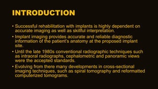 INTRODUCTION
• Successful rehabilitation with implants is highly dependent on
accurate imaging as well as skillful interpretation.
• Implant imaging provides accurate and reliable diagnostic
information of the patient’s anatomy at the proposed implant
site.
• Until the late 1980s conventional radiographic techniques such
as intraoral radiographs, cephalometric and panoramic views
were the accepted standards.
• Evolving from there many developments in cross-sectional
imaging techniques, such as spiral tomography and reformatted
computerized tomograms.
 