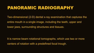 PANORAMIC RADIOGRAPHY
Two-dimensional (2-D) dental x-ray examination that captures the
entire mouth in a single image, including the teeth, upper and
lower jaws, surrounding structures and tissues.
It is narrow beam rotational tomographs, which use two or more
centers of rotation with a predefined focal trough.
 