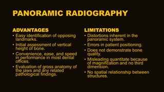 PANORAMIC RADIOGRAPHY
ADVANTAGES
• Easy identification of opposing
landmarks.
• Initial assessment of vertical
height of bone.
• Convenience, ease, and speed
in performance in most dental
offices.
• Evaluation of gross anatomy of
the jaws and any related
pathological findings.
LIMITATIONS
• Distortions inherent in the
panoramic system.
• Errors in patient positioning.
• Does not demonstrate bone
quality.
• Misleading quantitate because
of magnification and no third
dimension.
• No spatial relationship between
structures.
 