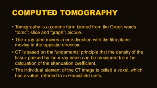 COMPUTED TOMOGRAPHY
• Tomography is a generic term formed from the Greek words
“tomo”: slice and “graph”: picture.
• The x-ray tube moves in one direction with the film plane
moving in the opposite direction.
• CT is based on the fundamental principle that the density of the
tissue passed by the x-ray beam can be measured from the
calculation of the attenuation coefficient.
• The individual element of the CT image is called a voxel, which
has a value, referred to in Hounsfield units.
 