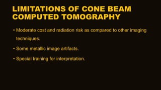 LIMITATIONS OF CONE BEAM
COMPUTED TOMOGRAPHY
• Moderate cost and radiation risk as compared to other imaging
techniques.
• Some metallic image artifacts.
• Special training for interpretation.
 