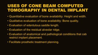 USES OF CONE BEAM COMPUTED
TOMOGRAPHY IN DENTAL IMPLANT
• Quantitative evaluation of bone availability: Height and width.
• Qualitative evaluation of bone availability: Bone quality.
• Evaluation of edentulous saddle length.
• Evaluation of the residual alveolar ridge.
• Evaluation of anatomical and pathological conditions that cab
restrict implant placement.
• Facilitate prosthetic treatment planning.
 