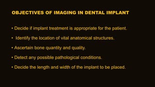 OBJECTIVES OF IMAGING IN DENTAL IMPLANT
• Decide if implant treatment is appropriate for the patient.
• Identify the location of vital anatomical structures.
• Ascertain bone quantity and quality.
• Detect any possible pathological conditions.
• Decide the length and width of the implant to be placed.
 