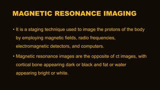 MAGNETIC RESONANCE IMAGING
• It is a staging technique used to image the protons of the body
by employing magnetic fields, radio frequencies,
electromagnetic detectors, and computers.
• Magnetic resonance images are the opposite of ct images, with
cortical bone appearing dark or black and fat or water
appearing bright or white.
 