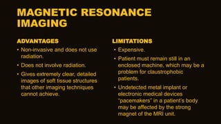 MAGNETIC RESONANCE
IMAGING
ADVANTAGES
• Non-invasive and does not use
radiation.
• Does not involve radiation.
• Gives extremely clear, detailed
images of soft tissue structures
that other imaging techniques
cannot achieve.
LIMITATIONS
• Expensive.
• Patient must remain still in an
enclosed machine, which may be a
problem for claustrophobic
patients.
• Undetected metal implant or
electronic medical devices
“pacemakers” in a patient’s body
may be affected by the strong
magnet of the MRI unit.
 