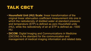 TALK CBCT
• Hounsfield Unit (HU) Scale: linear transformation of the
original linear attenuation coefficient measurement into one in
which the radiodensity of distilled water at standard pressure
and temperature (STP) is defined as zero Hounsfield units
(HU), while the radiodensity of air at STP is defined as -1000
HU.
• DICOM: Digital Imaging and Communications in Medicine
(DICOM) is the standard for the communication and
management of medical imaging information and related data.
 