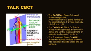 TALK CBCT
• The SAGITTAL Plane Or Lateral
Plane (Longitudinal,
Anteroposterior):Is a plane parallel to
the sagittal suture. It divides the body
into left and right.
• The CORONAL Plane Or Frontal
Plane (Vertical):Divides the body into
dorsal and ventral (back and front, or
posterior and anterior) portions.
• The Transverse Plane Or AXIAL
Plane (Horizontal): Divides the body
into cranial and caudal (head and tail)
portions.
 