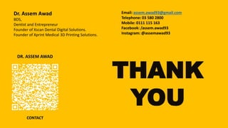 DR. ASSEM AWAD
CONTACT
Dr. Assem Awad
BDS,
Dentist and Entrepreneur
Founder of Xscan Dental Digital Solutions.
Founder of Xprint Medical 3D Printing Solutions.
Email: assem.awad93@gmail.com
Telephone: 03 580 2800
Mobile: 0111 115 163
Facebook: /assem.awad93
Instagram: @assemawad93
THANK
YOU
 